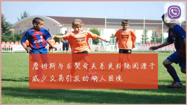 詹姆斯与东契奇关系良好隔阂源于威少交易引发的湖人困境