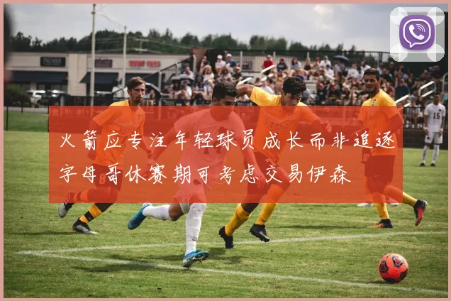 火箭应专注年轻球员成长而非追逐字母哥休赛期可考虑交易伊森