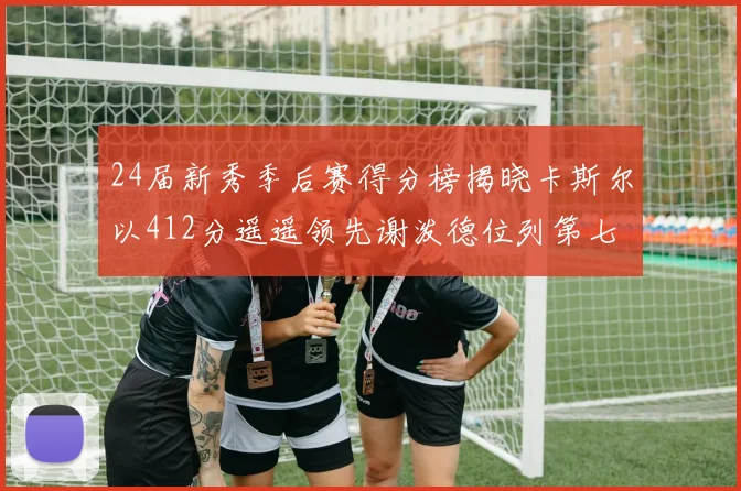 24届新秀季后赛得分榜揭晓卡斯尔以412分遥遥领先谢泼德位列第七