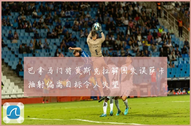 巴拿马门将莫斯克拉解围失误萨卡抽射偏离目标令人失望