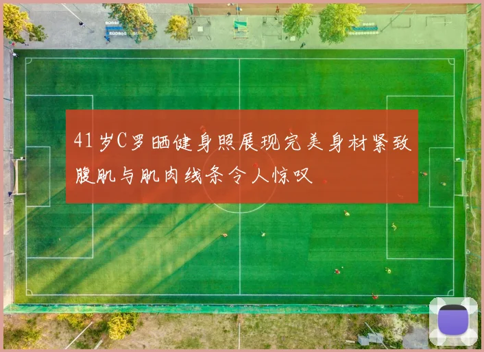 41岁C罗晒健身照展现完美身材紧致腹肌与肌肉线条令人惊叹