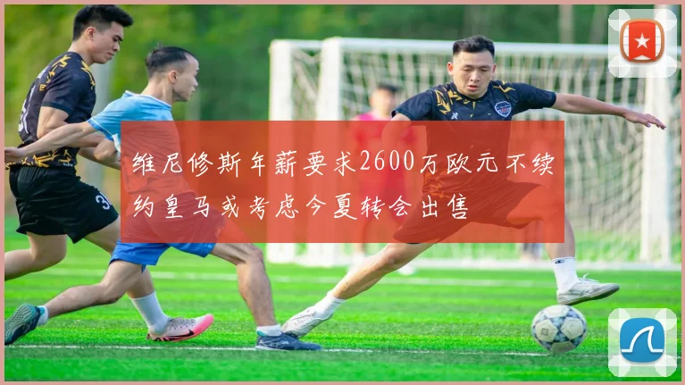 维尼修斯年薪要求2600万欧元不续约皇马或考虑今夏转会出售