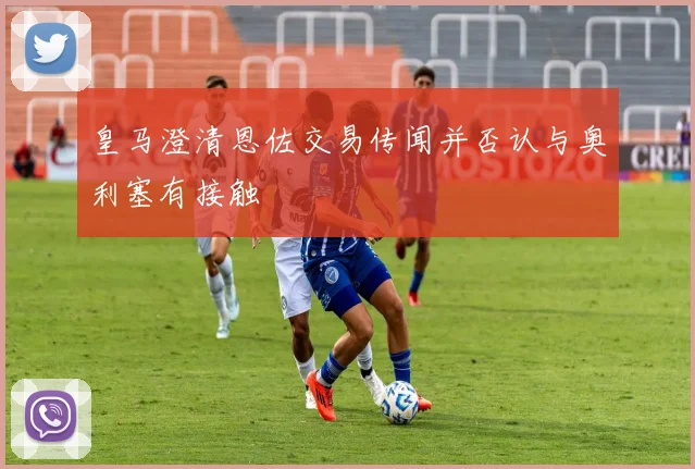 皇马澄清恩佐交易传闻并否认与奥利塞有接触